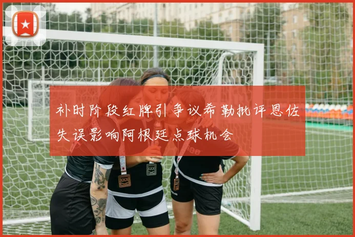 补时阶段红牌引争议希勒批评恩佐失误影响阿根廷点球机会