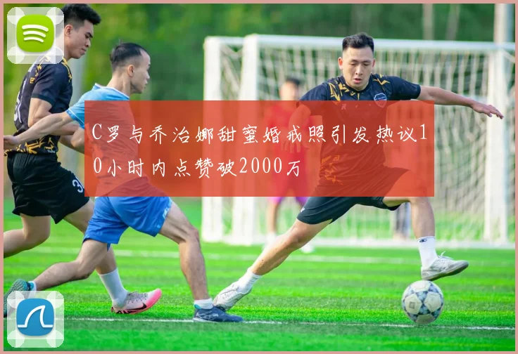 C罗与乔治娜甜蜜婚戒照引发热议10小时内点赞破2000万